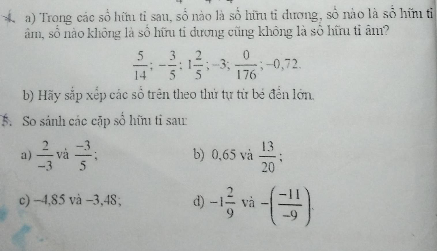 Trong các số hữu tỉ sau, số nào là số hữu tỉ dương, số nào là số hữu tỉ 
âm, số nào không là số hữu tỉ dương cũng không là sỏ hữu tỉ âm?
 5/14 ; - 3/5 ; 1 2/5 ; -3;  0/176 ; -0,72. 
b) Hãy sắp xếp các số trên theo thứ tự từ bé đến lớn. 
5. So sánh các cặp số hữu tỉ sau: 
a)  2/-3  và  (-3)/5 ; b) 0,65 và  13/20 ; 
c) −4,85 và −3,48; d) -1 2/9 va-( (-11)/-9 ).