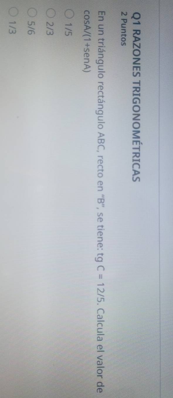 RAZONES TRIGONOMÉTRICAS
2 Puntos
En un triángulo rectángulo ABC, recto en “ B ”, se tiene: tgC=12/5. Calcula el valor de
cos A/(1+sen A)
1/5
2/3
5/6
1/3