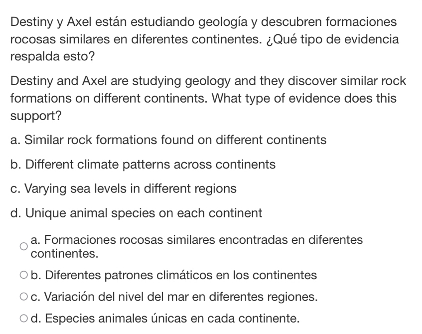 Destiny y Axel están estudiando geología y descubren formaciones
rocosas similares en diferentes continentes. ¿Qué tipo de evidencia
respalda esto?
Destiny and Axel are studying geology and they discover similar rock
formations on different continents. What type of evidence does this
support?
a. Similar rock formations found on different continents
b. Different climate patterns across continents
c. Varying sea levels in different regions
d. Unique animal species on each continent
a. Formaciones rocosas similares encontradas en diferentes
continentes.
b. Diferentes patrones climáticos en los continentes
c. Variación del nivel del mar en diferentes regiones.
d. Especies animales únicas en cada continente.