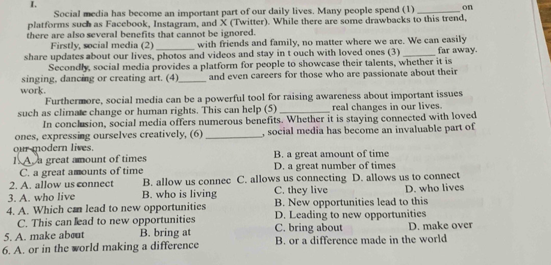 Social media has become an important part of our daily lives. Many people spend (1) _on
platforms such as Facebook, Instagram, and X (Twitter). While there are some drawbacks to this trend,
there are also several benefits that cannot be ignored.
Firstly, social media (2) _with friends and family, no matter where we are. We can easily
share updates about our lives, photos and videos and stay in t ouch with loved ones (3) _far away.
Secondly, social media provides a platform for people to showcase their talents, whether it is
singing, dancing or creating art. (4)_ and even careers for those who are passionate about their
work.
Furthermore, social media can be a powerful tool for raising awareness about important issues
such as climatc change or human rights. This can help (5) _real changes in our lives.
In conclusion, social media offers numerous benefits. Whether it is staying connected with loved
ones, expressing ourselves creatively, (6) _, social media has become an invaluable part of
our modern lives.
1. A. a great amount of times B. a great amount of time
C. a great amounts of time D. a great number of times
2. A. allow us connect B. allow us connec C. allows us connecting D. allows us to connect
3. A. who live B. who is living C. they live D. who lives
4. A. Which can lead to new opportunities B. New opportunities lead to this
C. This can ead to new opportunities D. Leading to new opportunities
C. bring about
5. A. make about B. bring at D. make over
6. A. or in the world making a difference B. or a difference made in the world