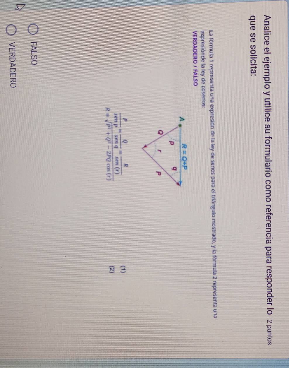 Analice el ejemplo y utilice su formulario como referencia para responder lo 2 puntos
que se solicita:
La fórmula 1 representa una expresión de la ley de senos para el triángulo mostrado, y la fórmula 2 representa una
expresiónde la ley de cosenos:
VERDADERO / FALSO
 P/sen p = Q/sen q = R/sen (r) R=sqrt(P^2+Q^2-2PQcos (r))
(1)
(2)
FALSO
VERDADERO