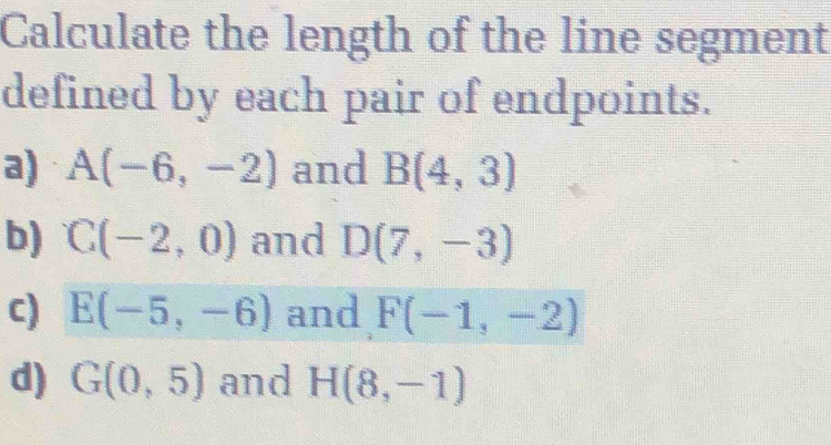 Calculate the length of the line segment 
defined by each pair of endpoints. 
a) A(-6,-2) and B(4,3)
b) C(-2,0) and D(7,-3)
c) E(-5,-6) and F(-1,-2)
d) G(0,5) and H(8,-1)