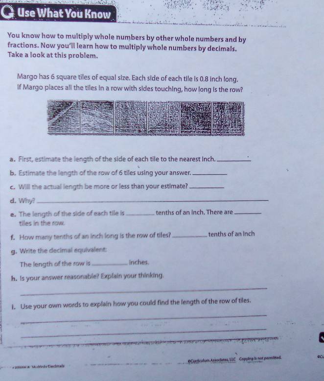 Use What You Know 
You know how to multiply whole numbers by other whole numbers and by 
fractions. Now you’ll learn how to multiply whole numbers by decimals. 
Take a look at this problem. 
Margo has 6 square tiles of equal size. Each side of each tile is 0,8 inch long. 
If Margo places all the tiles In a row with sides touching, how long is the row? 
a. First, estimate the length of the side of each tile to the nearest Inch._ 
b. Estimate the length of the row of 6 tiles using your answer._ 
c. Will the actual length be more or less than your estimate?_ 
d. Why?_ 
e. The length of the side of each tile is _tenths of an inch. There are_ 
tiles in the row. 
f. How many tenths of an inch long is the row of tiles? _tenths of an Inch
g. Write the decimal equivalent: 
The length of the row is_ Inches. 
h. Is your answer reasonable? Explain your thinking. 
_ 
i. Use your own words to explain how you could find the length of the row of tiles. 
_ 
_ 
OCurriculum Associates, LLC Copying is not permitted.