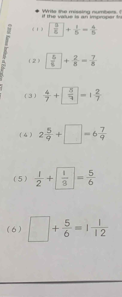 Write the missing numbers. 
if the value is an improper fr 

( 1 )  3/5 + 1/5 = 4/5 
(2)  5/8 + 2/8 = 7/8 
(3)  4/7 + 5/7 =1 2/7 
(4 ) 2 5/9 +□ =6 7/9 
(5 )  1/2 +frac 13^((circ) =frac 5)6
(6) □ + 5/6 =1 1/12 