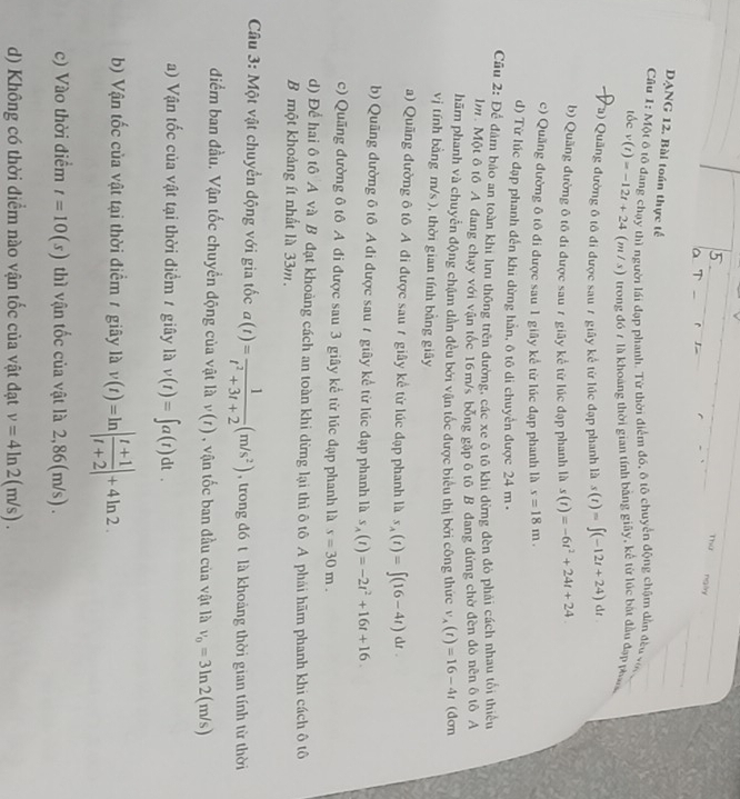 Thứ nglry
r
DANG 12. Bài toán thực tế
Câu 1: Một ô tô đang chạy thì người lái đạp phanh. Từ thời điểm đó, ô tộ chuyển động chậm dẫn đều vớ
tốc v(t)=-12t+24 (m / s) trong đó 7 là khoảng thời gian tính bảng giây, kể từ lúc bắt đầu đạp p 
I P a) Quãng đường ô tô đi được sau 7 giây kể từ lúc đạp phanh là s(t)=∈t (-12t+24)dt
b) Quãng đường ô tô đi được sau 7 giãy kể từ lúc đạp phanh là s(t)=-6t^2+24t+24
c) Quãng đường ô tô đi được sau 1 giãy kể từ lúc đạp phanh là s=18m.
) Từ lúc đạp phanh đến khi dừng hần, ô tô di chuyển được 24 m -
Cầu 2: Để đám bảo an toàn khi lưu thông trên đường, các xe ô tô khi dừng đèn đỏ phái cách nhau tối thiếu
m. Một ô tô A đang chạy với vận tốc 16m/s bóng gặp ô tô B đang đứng chờ đèn đỏ nền ô tô A
hãm phanh và chuyển động chậm dần đều bởi vận tốc được biểu thị bởi công thức v_A(t)=16-4t (dơn
vị tính bằng m/s ), thời gian tính bằng giây
a) Quãng đường ô tô A đi được sau 7 giây kể từ lúc đạp phanh là s_A(t)=∈t (16-4t)dt.
b) Quãng đường 6 tô A đi được sau 7 giây kể từ lúc đạp phanh là s_A(t)=-2t^2+16t+16.
c) Quãng đường ô tô A đi được sau 3 giây kể từ lúc đạp phanh là s=30m.
d) Để hai ô tô A và B đạt khoảng cách an toàn khi dừng lại thì ô tô A phái hãm phanh khi cách ô tô
B một khoảng ít nhất là 33m.
*  Câu 3: Một vật chuyển động với gia tốc a(t)= 1/t^2+3t+2 (m/s^2) , trong đó t là khoảng thời gian tính từ thời
điểm ban đầu. Vận tốc chuyển động của vật là v(t) , vận tốc ban đầu của vật là v_0=3ln 2(m/s)
a) Vận tốc của vật tại thời điểm 1 giây là v(t)=∈t a(t)dt.
b) Vận tốc của vật tại thời điểm 1 giây là v(t)=ln | (t+1)/t+2 |+4ln 2.
c) Vào thời điểm t=10(s) thì vận tốc của vật là 2,86(m/s).
d) Không có thời điểm nào vận tốc của vật đạt v=4ln 2(m/s).