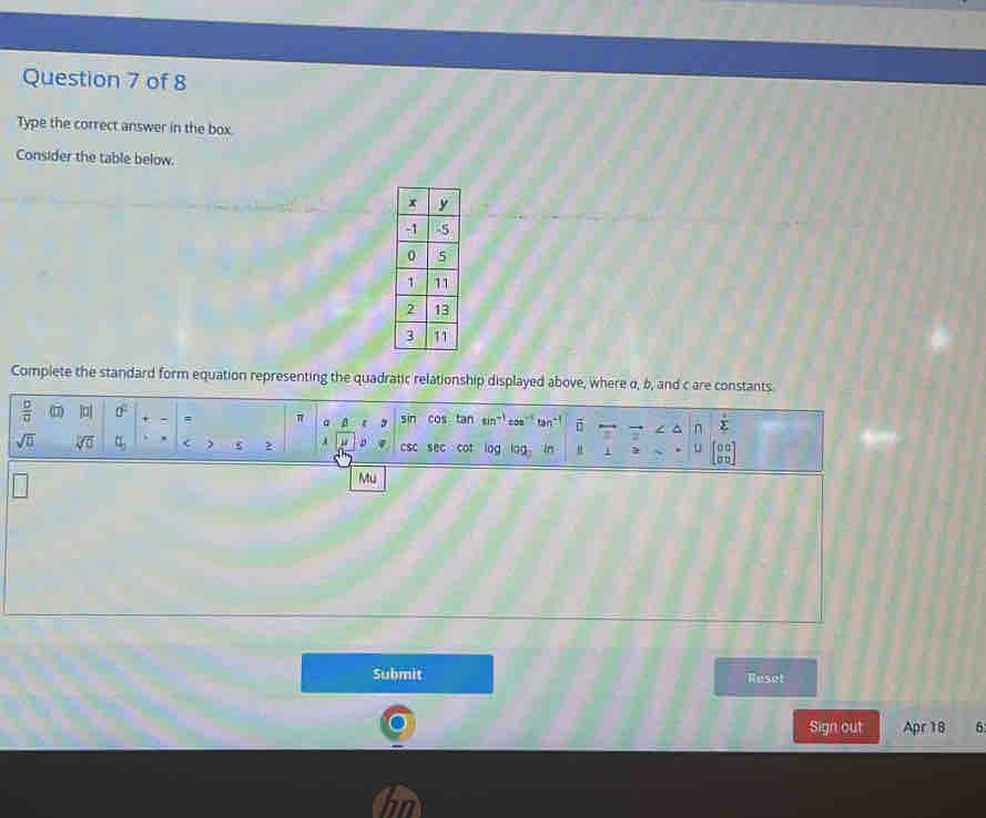 Type the correct answer in the box. 
Consider the table below. 
Complete the standard form equation representing the quadratic relationship displayed above, where α, b, and c are constants
 b/a  () |a| a^2 = π a sin cos tan con tan vector □  n sumlimits°
sqrt(□ ) sqrt[10](0) t_b < , 5 , A < csc sec cor log log In " u 
Mu 
Submit Reset 
Sign out Apr 18 6