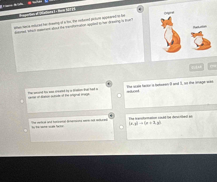 Marto · Bb Colla. YouTube
Properties of Dilations I - Item 50725
When Necia reduced her drawing of a fox, the reduced picture appeared to be 
distorted. Which statement about the transformation applied to her drawing is true?
CLEAR CHE
The second fox was created by a dilation that had a The scale factor is between 0 and 1, so the image was
center of dilation outside of the original image. reduced.
The vertical and horizontal dimensions were not reduced The transformation could be described as
(x,y)to (x+3,y). 
by the same scale factor.