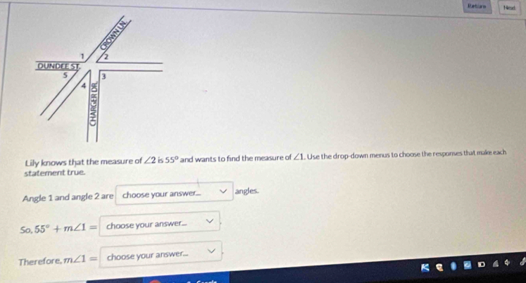 Retion Nesd
1 2
DUNDEE ST
5 3
4 C 
Lily knows that the measure of ∠ 2 is 55° and wants to find the measure of ∠ 1. Use the drop-down menus to choose the responses that make each 
statement true. 
Angle 1 and angle 2 are choose your answer... angles. 
So, 55°+m∠ 1= choose your answer... 
Therefore, m∠ 1= choose your answer...