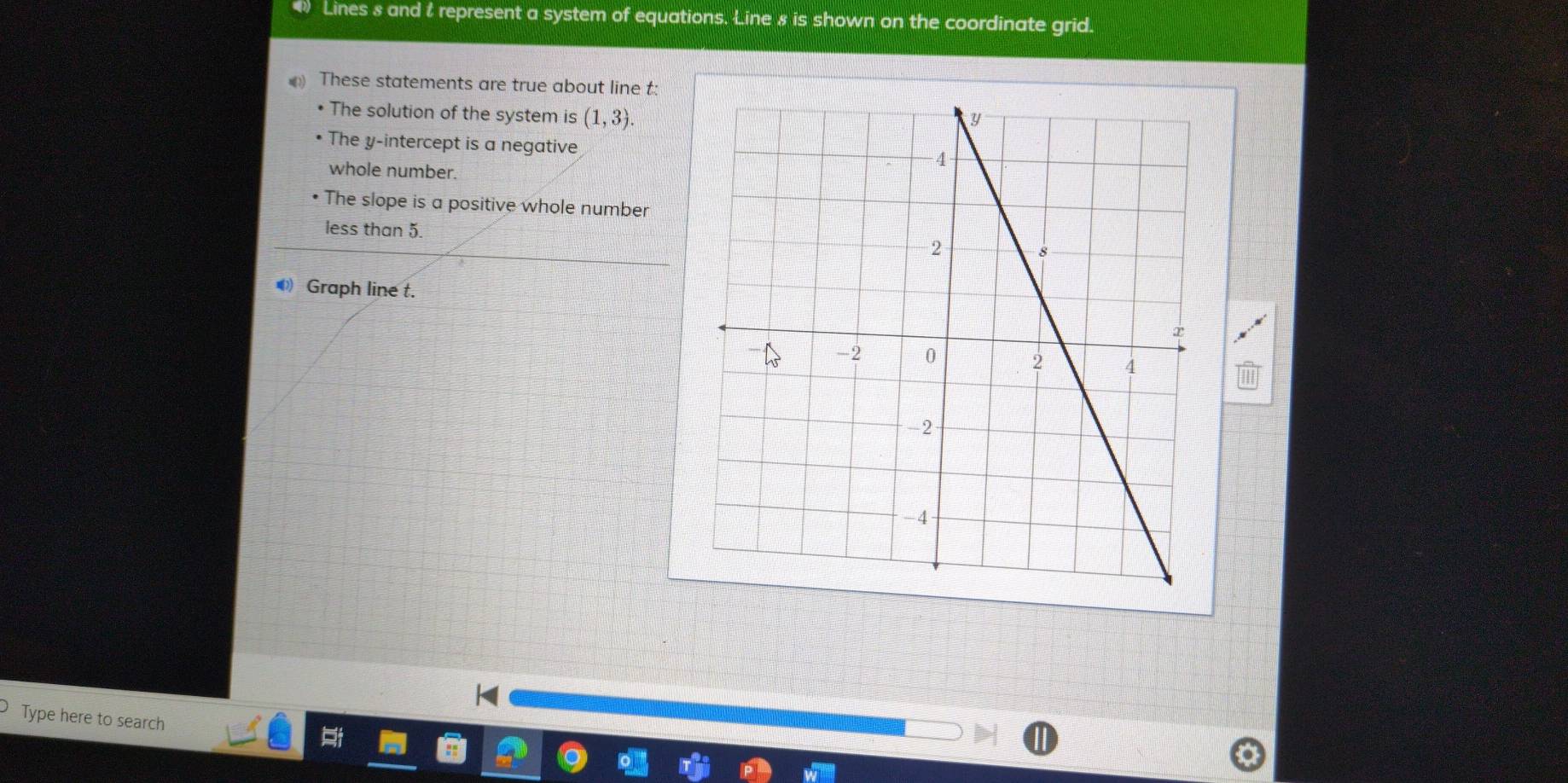 Lines 8 and t represent a system of equations. Line 8 is shown on the coordinate grid.
These statements are true about line t :
• The solution of the system is (1,3).
The y-intercept is a negative
whole number.
The slope is a positive whole number
less than 5.
Graph line t.
Type here to search