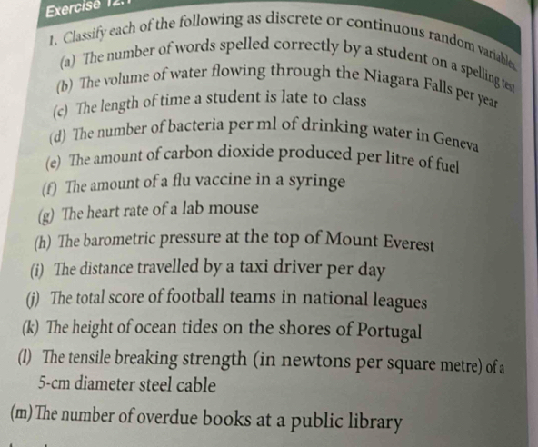 Exercisé 12. 
1. Classify each of the following as discrete or continuous random variables 
(a) The number of words spelled correctly by a student on a spelling tess 
(b) The volume of water flowing through the Niagara Falls per year
(c) The length of time a student is late to class 
(d) The number of bacteria per ml of drinking water in Geneva 
(e) The amount of carbon dioxide produced per litre of fuel 
(f) The amount of a flu vaccine in a syringe 
(g) The heart rate of a lab mouse 
(h) The barometric pressure at the top of Mount Everest 
(i) The distance travelled by a taxi driver per day 
(j) The total score of football teams in national leagues 
(k) The height of ocean tides on the shores of Portugal 
(1) The tensile breaking strength (in newtons per square metre) of a
5-cm diameter steel cable 
(m) The number of overdue books at a public library