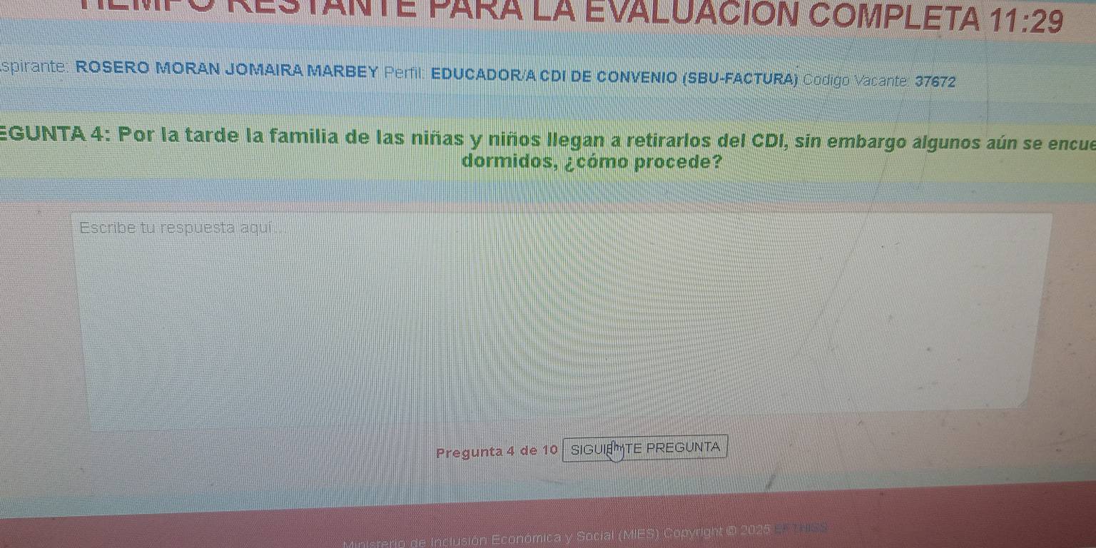 nEm o RestanTE para la evaluAción CompLEta 11:29 
spirante: ROSERO MORAN JOMAIRA MARBEY Perfil: EDUCADOR/A CDI DE CONVENIO (SBU-FACTURA) Codigo Vacante: 37672 
EGUNTA 4: Por la tarde la familia de las niñas y niños llegan a retirarlos del CDI, sin embargo algunos aún se encue 
dormidos, ¿cómo procede? 
Escribe tu respuesta aquí 
Pregunta 4 de 10 SIGUIETE PREGUNTA 
o de Inclusión Económica y Social (MIES) Copyright @ 2025 EFT SS