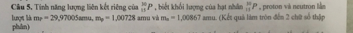 Tính năng lượng liên kết riêng của _(15)^(30)P , biết khối lượng của hạt nhân _(15)^(30)P , proton và neutron lần 
lượt là m_P=29,97005amu, m_p=1,00728 amu và m_n=1,00867 amu. (Kết quả làm tròn đến 2 chữ số thập 
phân)