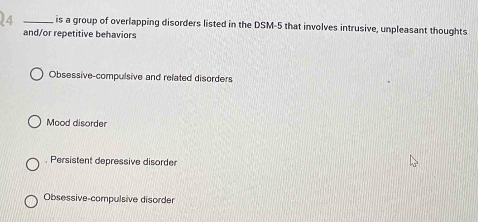 4 _is a group of overlapping disorders listed in the DSM-5 that involves intrusive, unpleasant thoughts
and/or repetitive behaviors
Obsessive-compulsive and related disorders
Mood disorder. Persistent depressive disorder
Obsessive-compulsive disorder