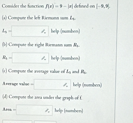 Consider the function f(x)=9-|x| defined on [-9,9]. 
(a) Compute the left Riemann sum L_5.
L_5=□ help (numbers) 
(b) Compute the right Riemann sum R_5.
R_5=□ help (numbers) 
(c) Compute the average value of L_5 and R_5. 
Average value =□ help (numbers) 
(d) Compute the area under the graph of f.
Area=□ help (numbers)