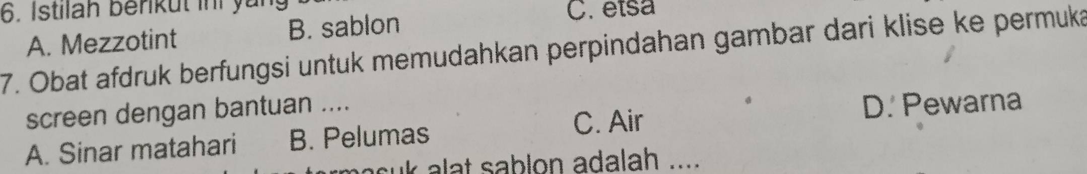 Istilah berikut ini yan C. etsa
A. Mezzotint B. sablon
7. Obat afdruk berfungsi untuk memudahkan perpindahan gambar dari klise ke permuka
screen dengan bantuan ....
A. Sinar matahari B. Pelumas
C. Air
D. Pewarna
uk alat sablon adalah ....