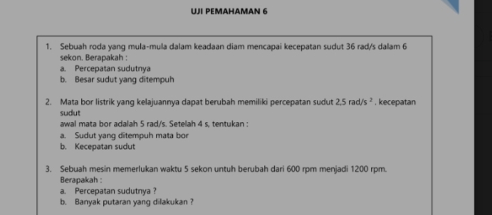 UJI PEMAHAMAN 6 
1. Sebuah roda yang mula-mula dalam keadaan diam mencapai kecepatan sudut 36 rad/s dalam 6
sekon. Berapakah : 
a. Percepatan sudutnya 
b. Besar sudut yang ditempuh 
2. Mata bor listrik yang kelajuannya dapat berubah memiliki percepatan sudut 2.5rad/s^2. kecepatan 
sudut 
awal mata bor adalah 5 rad/s. Setelah 4 s, tentukan : 
a. Sudut yang ditempuh mata bor 
b. Kecepatan sudut 
3. Sebuah mesin memerlukan waktu 5 sekon untuh berubah dari 600 rpm menjadi 1200 rpm. 
Berapakah : 
a. Percepatan sudutnya ? 
b. Banyak putaran yang dilakukan ?