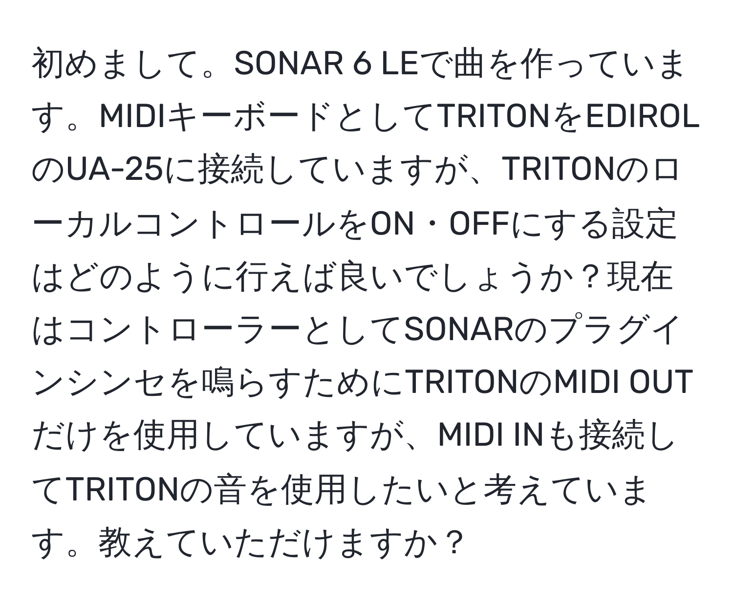 初めまして。SONAR 6 LEで曲を作っています。MIDIキーボードとしてTRITONをEDIROLのUA-25に接続していますが、TRITONのローカルコントロールをON・OFFにする設定はどのように行えば良いでしょうか？現在はコントローラーとしてSONARのプラグインシンセを鳴らすためにTRITONのMIDI OUTだけを使用していますが、MIDI INも接続してTRITONの音を使用したいと考えています。教えていただけますか？