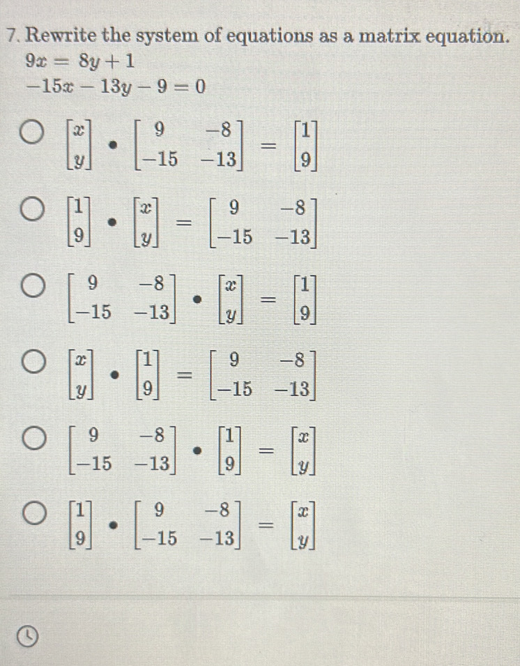 Rewrite the system of equations as a matrix equation.
9x=8y+1
-15x-13y-9=0
beginbmatrix x yendbmatrix · beginbmatrix 9&-8 -15&-13endbmatrix =beginbmatrix 1 9endbmatrix
beginbmatrix 1 9endbmatrix · beginbmatrix x yendbmatrix =beginbmatrix 9&-8 -15&-13endbmatrix
beginbmatrix 9&-8 -15&-13endbmatrix · beginbmatrix x yendbmatrix =beginbmatrix 1 9endbmatrix
beginbmatrix x yendbmatrix · beginbmatrix 1 9endbmatrix =beginbmatrix 9&-8 -15&-13endbmatrix
beginbmatrix 9&-8 -15&-13endbmatrix · beginbmatrix 1 9endbmatrix =beginbmatrix x yendbmatrix
beginbmatrix 1 9endbmatrix · beginbmatrix 9&-8 -15&-13endbmatrix =beginbmatrix x yendbmatrix