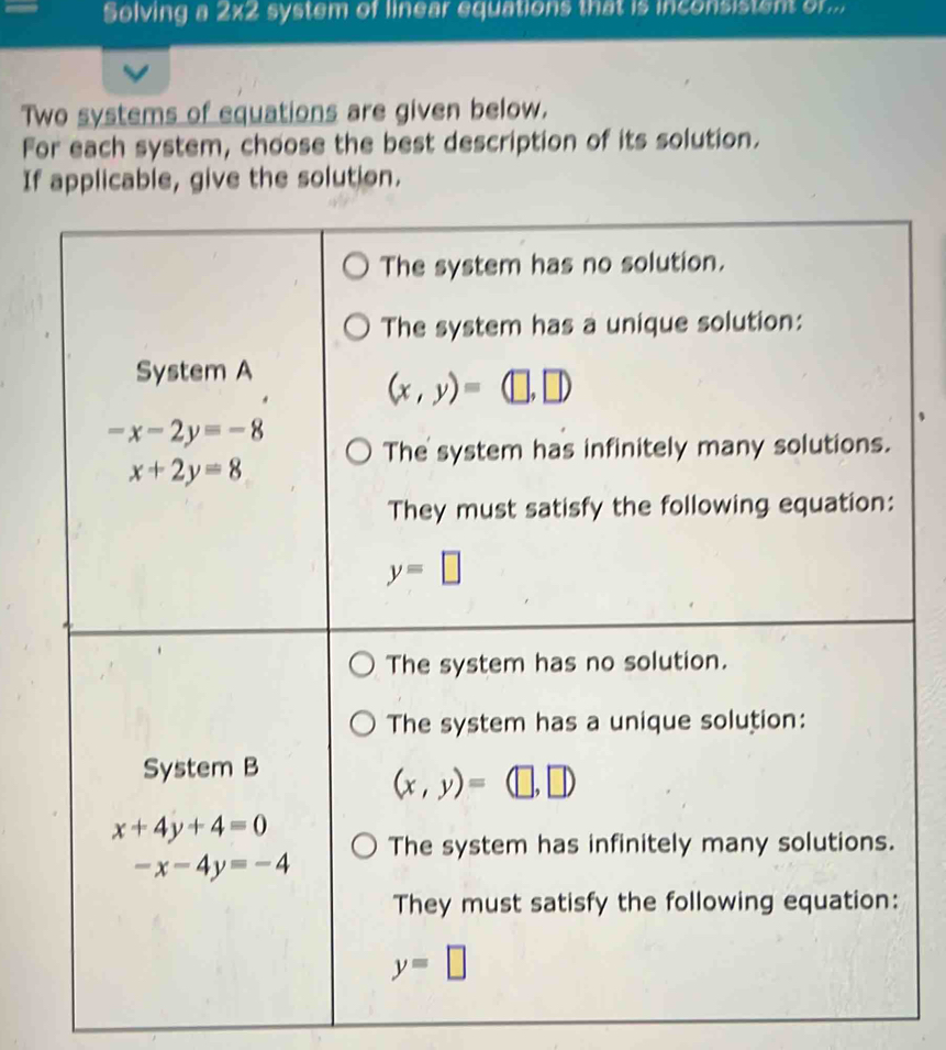 Solving a 2x2 system of linear equations that is inconsistent or...
Two systems of equations are given below.
For each system, choose the best description of its solution.
If applicable, give the solution.