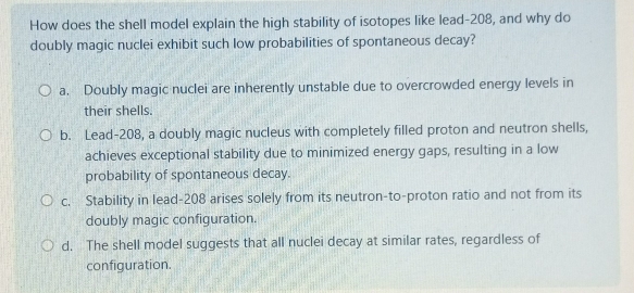 How does the shell model explain the high stability of isotopes like lead- 208, and why do
doubly magic nuclei exhibit such low probabilities of spontaneous decay?
a. Doubly magic nuclei are inherently unstable due to overcrowded energy levels in
their shells.
b. Lead- 208, a doubly magic nucleus with completely filled proton and neutron shells,
achieves exceptional stability due to minimized energy gaps, resulting in a low
probability of spontaneous decay.
c. Stability in lead- 208 arises solely from its neutron-to-proton ratio and not from its
doubly magic configuration.
d. The shell model suggests that all nuclei decay at similar rates, regardless of
configuration.