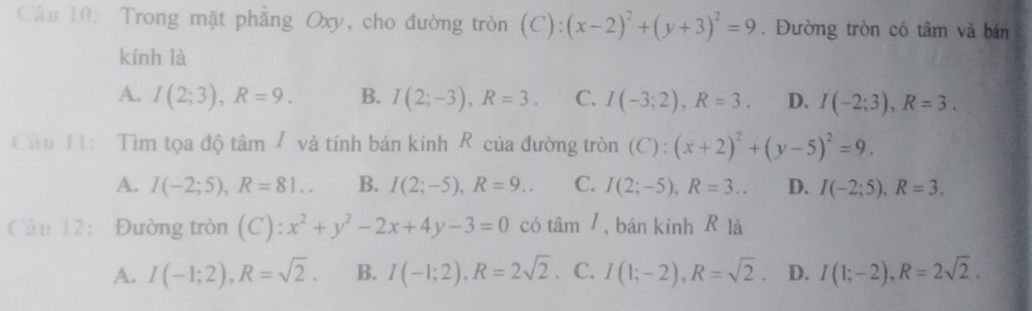 Trong mặt phẳng Oxy, cho đường tròn (C):(x-2)^2+(y+3)^2=9. Đường tròn có tâm và bán
kính là
A. I(2;3), R=9. B. I(2;-3), R=3. C. I(-3;2), R=3. D. I(-2;3), R=3. 
Câu H1: Tìm tọa độ tâm / và tính bán kính R của đường tròn (C): (x+2)^2+(y-5)^2=9.
A. I(-2;5), R=81.. B. I(2;-5), R=9.. C. I(2;-5), R=3... D. I(-2;5), R=3. 
Câu 12: Đường tròn (C):x^2+y^2-2x+4y-3=0 có tan I , bán kính R là
A. I(-1;2), R=sqrt(2). B. I(-1;2), R=2sqrt(2) . C. I(1;-2), R=sqrt(2). D. I(1;-2), R=2sqrt(2).