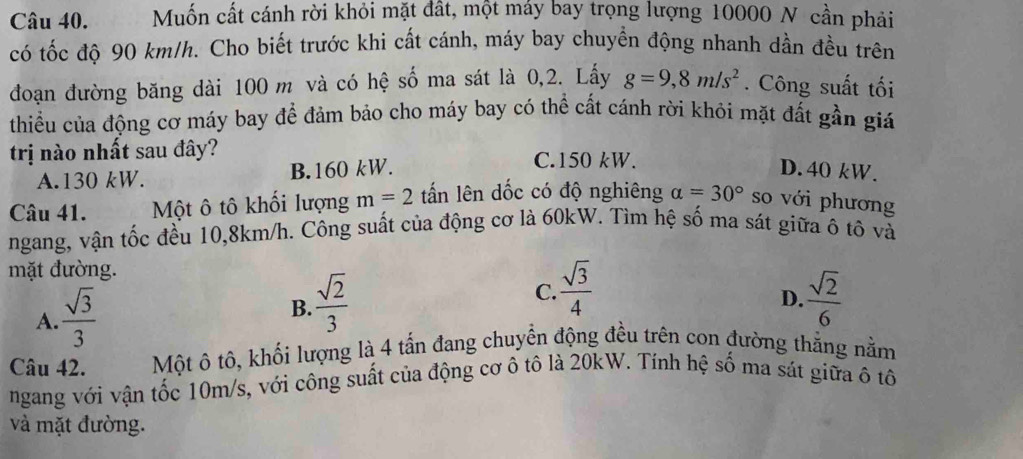 Muốn cất cánh rời khỏi mặt đất, một máy bay trọng lượng 10000 N cần phải
có tốc độ 90 km/h. Cho biết trước khi cất cánh, máy bay chuyền động nhanh dần đều trên
đoạn đường băng dài 100 m và có hệ số ma sát là 0,2. Lấy g=9,8m/s^2. Công suất tối
thiểu của động cơ máy bay để đảm bảo cho máy bay có thể cất cánh rời khỏi mặt đất gần giá
trị nào nhất sau đây? C. 150 kW.
A. 130 kW. B. 160 kW. D. 40 kW.
Câu 41. Một ô tô khối lượng m=2 tấn lên dốc có độ nghiêng alpha =30° so với phương
ngang, vận tốc đều 10, 8km/h. Công suất của động cơ là 60kW. Tìm hệ số ma sát giữa ô tô và
mặt đường.
A.  sqrt(3)/3 
C.  sqrt(3)/4 
B.  sqrt(2)/3   sqrt(2)/6 
D.
Câu 42. Một ô tô, khối lượng là 4 tấn đang chuyền động đều trên con đường thắng nằm
ngang với vận tốc 10m/s, với công suất của động cơ ô tô là 20kW. Tính hệ số ma sát giữa ô tô
và mặt đường.