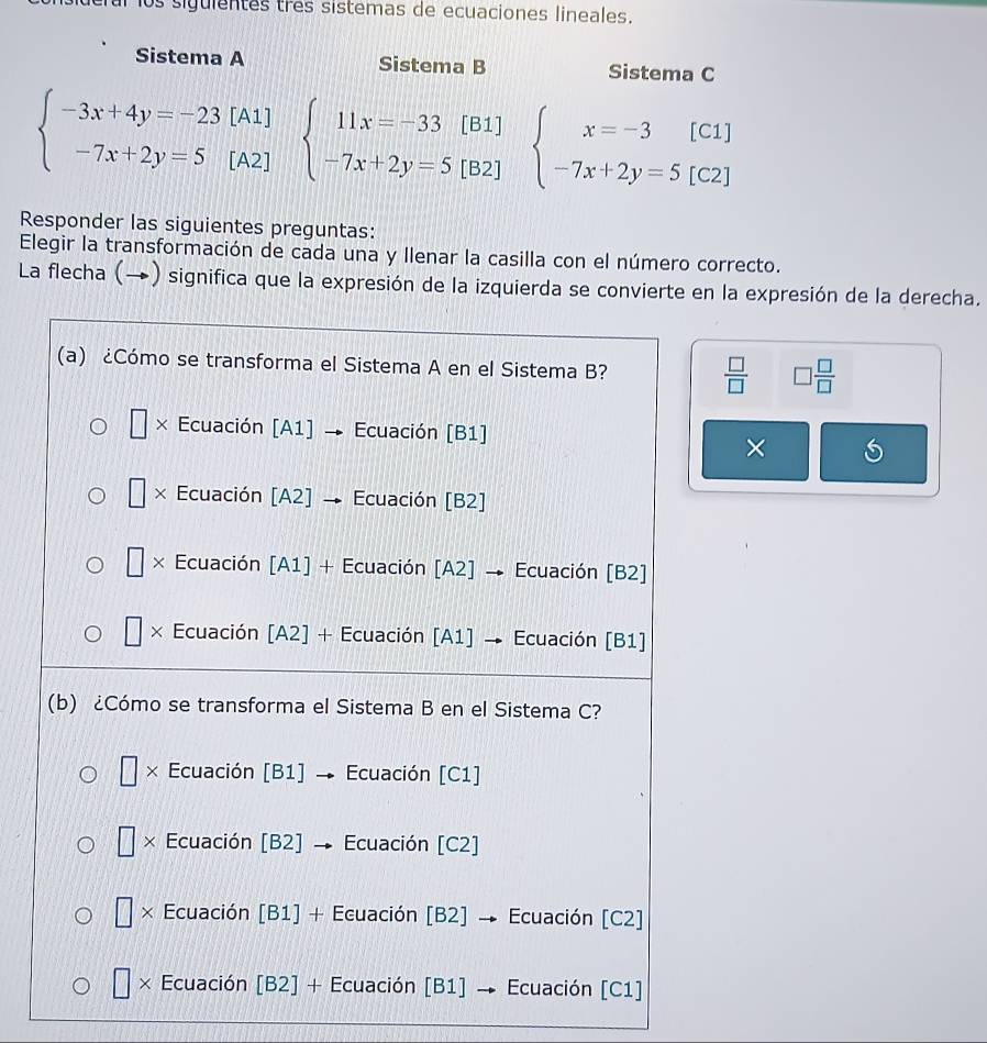 ral los siguientes três sistemas de ecuaciones lineales.
Sistema A Sistema B Sistema C
beginarrayl -3x+4y=-23[A1] -7x+2y=5[A2]endarray. beginarrayl 11x=-33[B1] -7x+2y=5[B2]endarray. beginarrayl x=-3[C1] -7x+2y=5[C2]endarray.
Responder las siguientes preguntas:
Elegir la transformación de cada una y llenar la casilla con el número correcto.
La flecha (→) significa que la expresión de la izquierda se convierte en la expresión de la derecha.
(a) ¿Cómo se transforma el Sistema A en el Sistema B?  □ /□   □  □ /□  
| × Ecuación [A1] → Ecuación [B1]
×
□ × Ecuación [A2] → Ecuación [B2]
□ × Ecuación [A1] + Ecuación [A2] → Ecuación [B2]
□ × Ecuación [A2] + Ecuación [A1] → Ecuación [B1]
(b) ¿Cómo se transforma el Sistema B en el Sistema C?
× Ecuación [B1] → Ecuación [C1]
 1/4  × Ecuación [B2] Ecuación [C2]
□ × Ecuación [B1] + Ecuación [B2] → Ecuación [C2]
□ × Ecuación [B2] + Ecuación [B1] → Ecuación [C1]