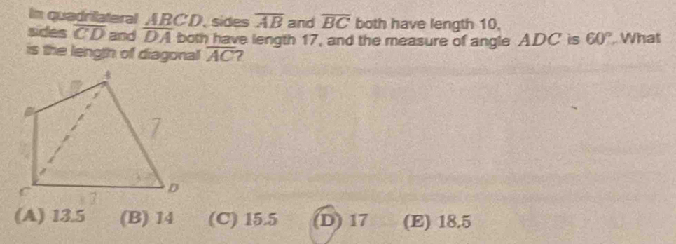 In quadriateral ABCD, sides overline AB and overline BC both have length 10,
sides overline CD and overline DA both have length 17, and the measure of angle ADC is 60°. What
is the length of diagonal overline AC
(A) 13.5 (B) 14 (C) 15.5 (D) 17 (E) 18.5