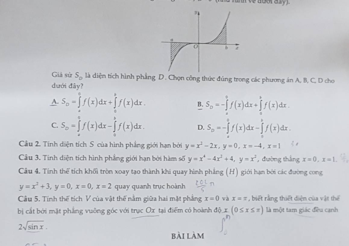 nd rình ve đưổr day).
Già sử S_D là diện tích hình phẳng D. Chọn công thức đúng trong các phương án A, B, C, D cho
dưới đây?
A. S_D=∈tlimits _a^(0f(x)dx+∈tlimits _a^bf(x)dx. S_D)=-∈tlimits _a^(0f(x)dx+∈tlimits _a^bf(x)dx.
B.
C. S_D)=∈tlimits _a^(0f(x)dx-∈tlimits _0^bf(x)dx. D. S_D)=-∈tlimits _a^(0f(x)dx-∈tlimits _a^bf(x)dx.
Câu 2. Tính diện tích S của hình phẳng giới hạn bởi y=x^2)-2x,y=0,x=-4,x=1
Câu 3. Tính diện tích hình phẳng giới hạn bởi hàm số y=x^4-4x^2+4,y=x^2 , đường thắng x=0,x=1.
Câu 4. Tính thế tích khối tròn xoay tạo thành khi quay hình phẳng (H) giới hạn bởi các đường cong
y=x^2+3,y=0,x=0,x=2 quay quanh trục hoành
Câu 5. Tính thế tích V của vật thế nằm giữa hai mặt phẳng x=0 và x=π , biết rằng thiết diện của vật thể
bị cắt bởi mặt phẳng vuông góc với trục Ox tại điểm có hoành độ x(0≤ x≤ π ) là một tam giác đều cạnh
2sqrt(sin x).
bài làm