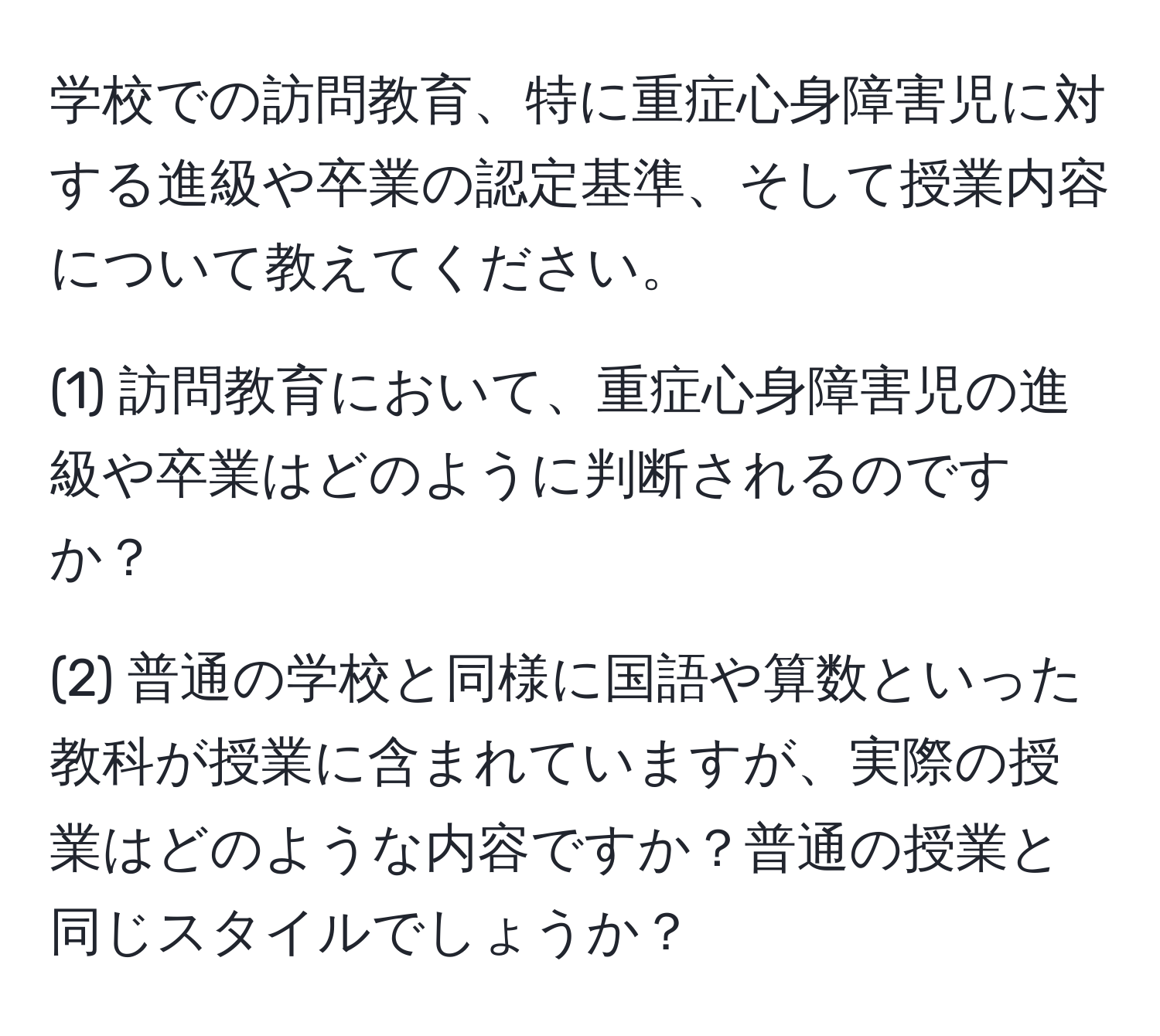 学校での訪問教育、特に重症心身障害児に対する進級や卒業の認定基準、そして授業内容について教えてください。

(1) 訪問教育において、重症心身障害児の進級や卒業はどのように判断されるのですか？

(2) 普通の学校と同様に国語や算数といった教科が授業に含まれていますが、実際の授業はどのような内容ですか？普通の授業と同じスタイルでしょうか？