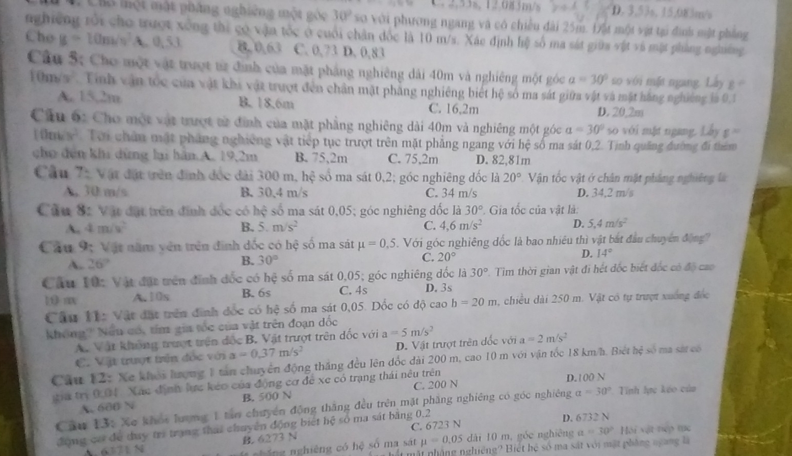 2  2,53s, 12,085m/s D. 3.53s, 15.083m/s
Chó một một pháng nghiêng một góc 30° xơ với phương ngang và có chiều đài 25m. Đật một vật tại đình một phẳng
nghiêng rối cho trượt xông thi có vận tốc ở cuối chân đốc là 10 m/s. Xáe định hệ số ma sát giữa vật và mặt phẳng nghiêng
Cho g=10m frac frac  A. 0,5,) B. 0,63 C. 0,73 D. 0,83
Câu 5: Cho một vật trượt từ định của mặt phẳng nghiêng dài 40m và nghiêng một góc a=30° so với mặt ngang Lây g°
0m/s' Tinh vận tốc của vật khi vật trượt đến chân mặt phẳng nghiêng biết hệ số ma sát giữa vật và mặt hãng nghiêng là 0,1
A. 15,2m B. 18.6m C. 16,2m D. 20.2m
Cầu ớc Cho một vật trượt từ định của mặt phẳng nghiêng dài 40m và nghiêng một góc a=30° so với mặt ngang. Lầy g=
Ty Tời chân mật pháng nghiêng vật tiếp tục trượt trên mặt phẳng ngang với hệ số ma sát 0,2. Tinh quảng đường đi thêm
cho đến khi dừng lại hàn A. 19,2m B. 75,2m C. 75,2m D. 82,81m
Câu 7: Vật đặt trên đinh đốc đài 300 m, hệ số ma sát 0,2; góc nghiêng đốc là 20° Vận tốc vật ở chân mật pháng nghiêng là
A, 30 m/s B. 30.4 m/s C. 34 m/s D. 34,2 m/s
Cầu S1 Vật đặt trên định đốc có hệ số ma sát 0,05; góc nghiêng đốc là 30° Gia tốc của vật là:
A. 4m/V B. 5.m/s^2 C. 4,6m/s^2 D. 5,4m/s^2
Cầu 9; Vật năm yên trên đinh đốc có hhat e số ma sát mu =0,5.  Với góc nghiêng đốc là bao nhiêu thì vật bắt đầu chuyên động
A. 26°
B. 30° C. 20°
D. 14°
Câu 10: Vật đặt tên đinh đốc có hệ số ma sát 0,05; góc nghiêng đốc là 30° 2. Tìm thời gian vật đi hết đốc biết đốc có độ cao
C. 4s
10 m A.10s B. 6s D. 3s
Câu 1í: Vật đặt trên đinh đốc có hệ số ma sát 0,05. Dốc có độ cao b=20m 1, chiều dài 250 m. Vật có tự trượt xường đóc
Không''' Nữu có, tím gia tốc của vật trên đoạn dốc
A. Vật không trượt trên đốc B. Vật trượt trên đốc với a=5m/s^2
C. Vật trượt trên đốc với a=0.37m/s^2 D. Vật trượt trên đốc với a=2m/s^2
Cầu 12: Xe khỏi hượng 1 tân chuyển động thắng đều lên đốc dài 200 m, cao 10 m với vận tốc 18 km/h. Biết hệ số ma sá có
gia trị 0.04. Xác định lực kéo của động cơ để xe có trạng thái nêu trên D.100 N
A. 600 N B. 500 N C. 200 N
Cầu 13: Xe khót lượng 1 tân chuyên động thắng đều trên mặt phầng nghiêng có góc nghiêng alpha =30° *. Tính lực kéo của
động có để duy trì trang thai chuyên động biết hệ số ma sát bằng 0.2 D. 6732 N
B. 6273 N C. 6723 N Hội vật nếp tục
611 N
ổ ng nghiêng có hệ số ma sát mu =0.05 dài 10 m, góc nghiêng a=30°
ht mặt nhặng nghiêng? Biết hệ số ma sát với mặt phòng ngang là