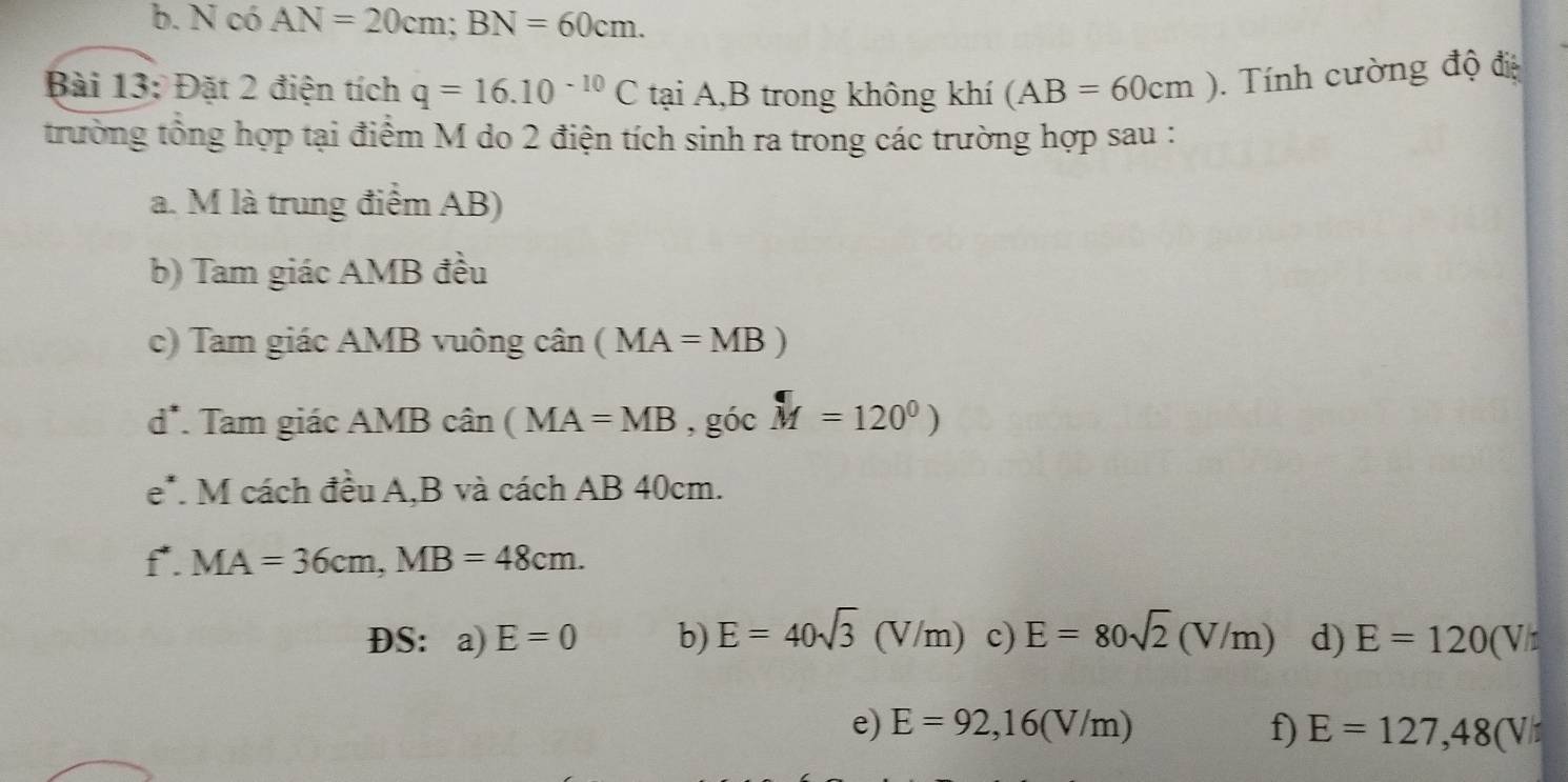 b. N có AN=20cm; BN=60cm. 
Bài 13: Đặt 2 điện tích q=16.10^(-10)C tại A,B trong không khí (AB=60cm). Tính cường độ điệ
trường tổng hợp tại điểm M do 2 điện tích sinh ra trong các trường hợp sau :
a. M là trung điểm AB)
b) Tam giác AMB đều
c) Tam giác AMB vuông chat an(MA=MB)
d*. Tam giác AMB cân (MA=MB, gicM=120^0)
e*. M cách đều A, B và cách AB 40cm.
f*. MA=36cm, MB=48cm. 
ĐS： a) E=0 b) E=40sqrt(3)(V/m) c) E=80sqrt(2)(V/m) d) E=120(V/t
e) E=92,16(V/m) f) E=127,48(V