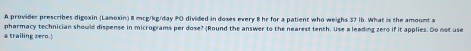 A provider prescribes digoxin (Lamoxin) 8 mcg/kg/day FO divided in doses every B hr for a patient who weighs 37 lb. What is the amount a 
a trailing zero. pharmacy technician should dispense in micrograms per dose? (Round the answer to the nearest tenth. Use a leading zero if it applies. Do not use