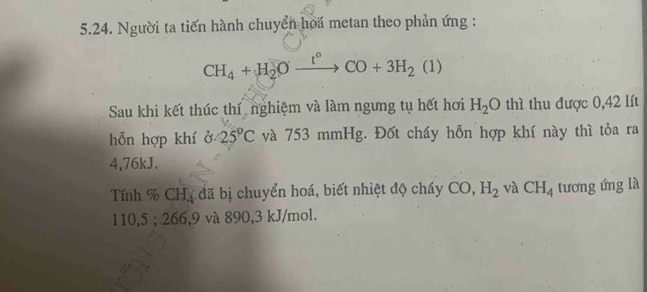 Người ta tiến hành chuyển hoa metan theo phản ứng :
CH_4+H_2Oxrightarrow t°CO+3H_2(1)
Sau khi kết thúc thí, nghiệm và làm ngưng tụ hết hơi H_2O thì thu được 0,42 lít 
hỗn hợp khí 0 (25)°C và 753 mmHg. Đốt cháy hỗn hợp khí này thì tỏa ra
4,76kJ. 
Tính % CH4 đã bị chuyển hoá, biết nhiệt độ cháy CO, H_2 và CH_4 tương ứng là
110,5; 266, 9 và 890, 3 kJ/mol.