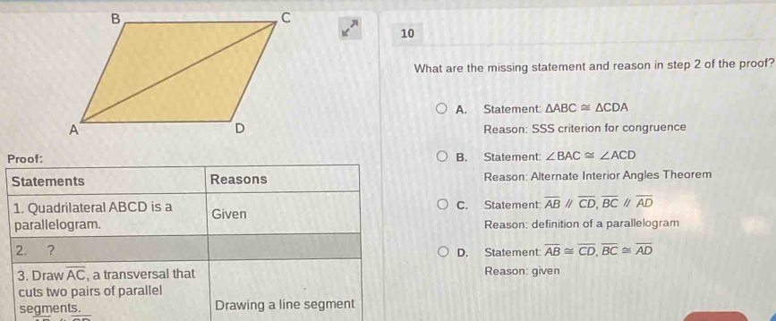 What are the missing statement and reason in step 2 of the proof?
A. Statement: △ ABC≌ △ CDA
Reason: SSS criterion for congruence
Proof: B. Statement: ∠ BAC≌ ∠ ACD
Reason: Alternate Interior Angles Theorem
C. Statement overline ABparallel overline CD,overline BCparallel overline AD
Reason: definition of a parallelogram
D. Statement: overline AB≌ overline CD,overline BC≌ overline AD
Reason: given