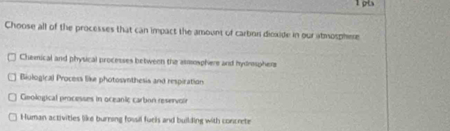 Choose all of the processes that can impact the amount of carbon dioxide in our atmosphere
Chemical and physical processes between the asmosphere and hydrosphers
Biological Process like photosynthesis and respiration
Geological processes in oceanic carbon reservoir
Human activities like burning fossil fuels and building with concrete