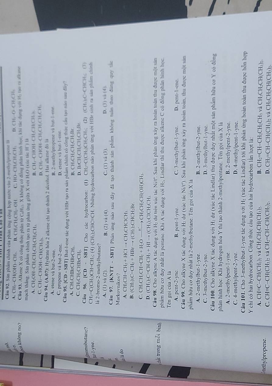 mở.
Cầu 92. Sản phẩm chính của phản ứng cộng hợp nước vào 2-methylpropene là
,/ σ. A. CH₃-CH (OH)-CH_3. B. CH_3CH_2CH_2-OH. C. HO-CH_2CH_2CH_3 D CH_2O-CH_2CH_2
m không no? Câu 93. Alkene X cỏ công thức phân tirC_6H_12. X không có đồng phân hình học, khi tác dụng với l_1 tạora alkane
mạch thắng. Sản phẩm chính tạo ra từ phản ứng giữa X với H_2O (xúc tác H') là
A. CH₂OH-CH₂CH₂CH₂CH₂CH) B. CH₃-CHOH 1-CH_2CH(CH_3)_2
C. CH₃-CHOH-CH(CH₃)₁. D. CH₃-CHOH- -CH_2CH_2CH_2CH_3
Câu 94. (A.07): : Hydrate hỏa 2 alkene chi tạo thành 2 alcohol. Hai alkene đó là
A. etene và but-2-ene. B. 2-methylpropene và but-1-ene.
C. propene và but-2-ene. D. etene và but-1-ene.
Câu 95. [CD - SBT] But-l-ene tác dụng với HBr tạo ra sân phẩm chính có công thức cầu tạo nào sau đây?
A. CH₃CHBrCHBrCH₃. B. CH₁CH₂CH₂CH₂Br.
C. CH₃CH₂CHBrCH₃ D. 3rCH_2CH_2CH_2CH_2Br
bromobutane? Câu 96. [CD-SBT] Cho các hydrocarbon: (1) CH_2=C(CH_3)CH_2CH_3; (2) (CH_3)_2C= CHCH ; (3)
But-I-yne. CH_2=C(CH_3)CH=CH_2;(4)(CH_3)_2CHCequiv CH H. Những hydrocarbon nào phân ứng với HBr sinh ra sản phẩm chính
là 2-bromo-2-methylbutane?
J
A. (1 và (2). B. (2) vdot a(4). C. (1) và (3). D. (3) và (4).
Câu 97. [Kỉ (TT-SBT) * Phản ứng nào sau đây đã tạo thành sản phẩm không tuần theo đùng quy tác
Markovnikov?
ln là do
A. CH_3CH=CH_2+HClto CH_3CHClCH_3.
B. (CH_3)_2C=CH_2+HBrto (CH_3)_2CHCH_2Br.
C. CH_3CH_2CH=CH_2+H_2Oxrightarrow H^+ CH_3CH_2CH(OH)CH_3.
D. (CH_3)_2C=CH-CH_3+HIto (CH_3) CICH I_2CH
Câu 98. Cho alkyne A tác dụng với H_2 dư trên xúc tác Ni/t°. Sau khi phản ứng xây ra hoàn toàn thu được một sản
chất trong  mỗ i bình phẩm hữu cơ duy nhất là pentane. Khi A tác dụng với H₂, Lindlar thì thu được alkene C có đồng phần hình học.
Tên gọi của A là
A. pent-2-yne. B. pent-1-yne. C. 3-methylbut-1-yne. D. pent-1-ene.
Câu 99. Cho alkyne X tác dụng với H_2 dư (xúc tác Ni/t°). Sau khi phản ứng xây ra hoàn toàn, thu được một sản
phẩm hữu cơ duy nhất là 2-methylbutane. Tên gọi của X là
A. 2-methylbut-1-yne. B. 2-methylbut-2-yne.
C. 3-mcthylbut-2-yne. D. 3-methylbut-1-yne.
Câu 100. Cho alkyne X tác dụng với H_2 dư (xúc tác Lindlar) thu được duy nhất một sản phẩm hữu cơ Y có đồng
phân hình học. Khi hydrogen hóa Y thì tạo thành 2-methylpentane. Tên gọi của X là
A. 2-methylpent-1-yne. B. 2-methylpent-2-yne.
C. 4-methylpent-2-yne. D. 4-methylpent-1-yne.
Câu 101. Cho 3-methylbut-1-yne tác dụng với H_2 (xúc tác Lindlar) tới khi phản ứng hoàn toàn thu được hỗn hợp
Y chỉ có hai hydrocarbon. Công thức cầu tạo của hai hydrocarbon lần lượt là:
A. CHequiv C-CH(CH_3)_2 và CH_3CH_2CH(CH_3)_2. B. CH_2=CH-CH_2CH_2CH_3 và CH_3CH_2CH(CH_3)_2.
l-methylpropene. C. CHequiv C-CH(CH_3) và CH_2=CH-CH(CH_3)_2. D. CH_2=CH-CH(CH_3)_2 và CH_3CH_2CH(CH_3)_2.