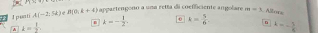 P(3)
2 I punti A(-2;5k) e B(0;k+4) appartengono a una retta di coefficiente angolare m=3. Allora
A k= 1/2 .
k=- 1/2 . C k= 5/6 . 。 k=- 5/6 