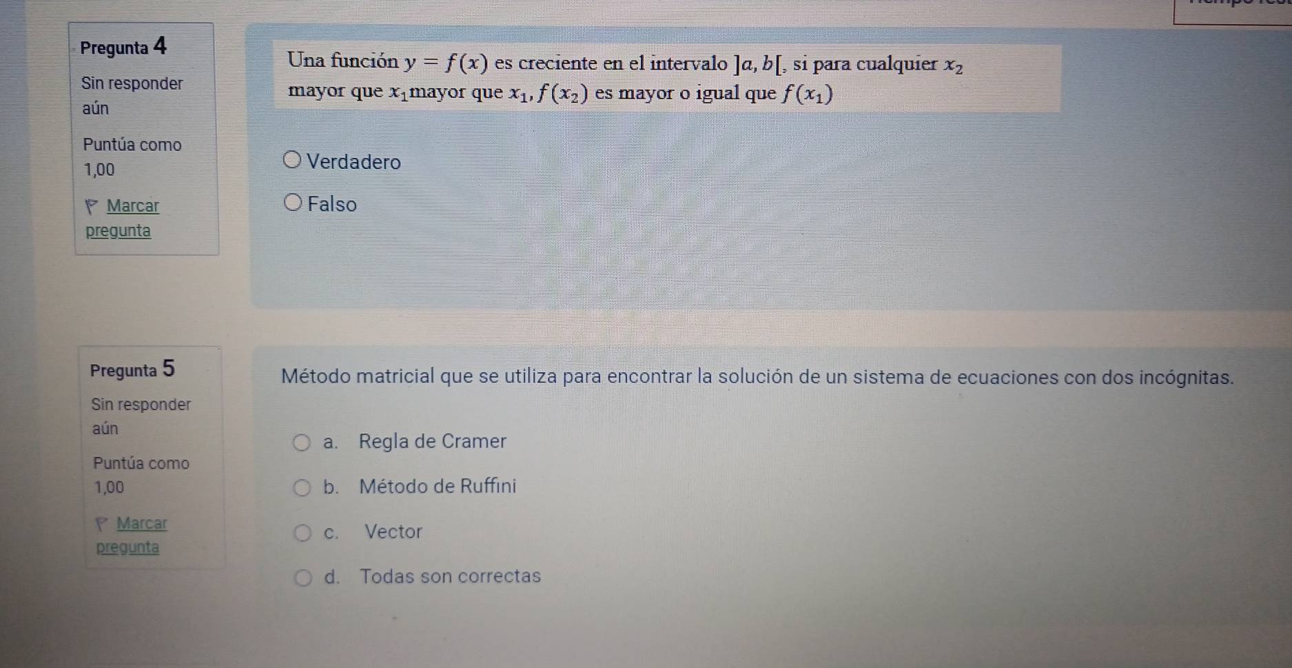 Pregunta 4
Una función y=f(x) es creciente en el intervalo ]a,b[ , si paɾa cualquier x_2
Sin responder
mayor que xâmayor que x_1,f(x_2) es mayor o igual que f(x_1)
aún
Puntúa como
1,00
Verdadero
Marcar Falso
pregunta
Pregunta 5 Método matricial que se utiliza para encontrar la solución de un sistema de ecuaciones con dos incógnitas.
Sin responder
aún
a. Regla de Cramer
Puntúa como
1,00 b. Método de Ruffini
Marcar
c. Vector
pregunta
d. Todas son correctas