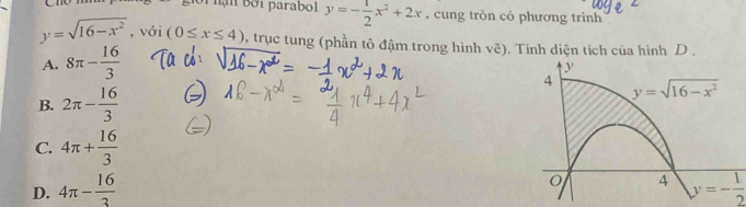 ạn  bởi parabol y=- 1/2 x^2+2x , cung tròn có phương trình
y=sqrt(16-x^2) , với (0≤ x≤ 4) , trục tung (phần tô đậm trong hình voverline c) Tính diện tích của hình D
A. 8π - 16/3 
B. 2π - 16/3 
C. 4π + 16/3 
D. 4π - 16/3  y=- 1/2 