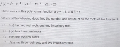 f(x)=x^5-8x^4+21x^3-12x^2-22x+20
Three roots of this polynomial function are −1, 1, and 3+i
Which of the following describes the number and nature of all the roots of this function?
f(x) has two real roots and one imaginary root.
f(x) has three real roots
f(x) has five real roots.
f(x) has three real roots and two imaginary roots.