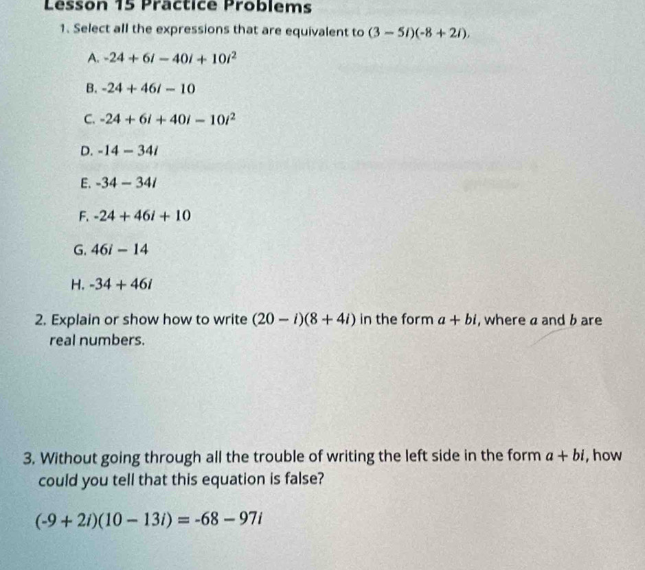 Lesson 15 Präctice Problems
1. Select all the expressions that are equivalent to (3-5i)(-8+2i).
A. -24+6i-40i+10i^2
B. -24+46i-10
C. -24+6i+40i-10i^2
D. -14-34i
E. -34-34i
F. -24+46i+10
G. 46i-14
H. -34+46i
2. Explain or show how to write (20-i)(8+4i) in the form a+bi , where a and b are
real numbers.
3. Without going through all the trouble of writing the left side in the form a+bi , how
could you tell that this equation is false?
(-9+2i)(10-13i)=-68-97i