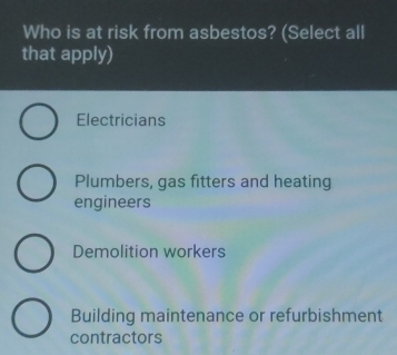 Who is at risk from asbestos? (Select all
that apply)
Electricians
Plumbers, gas fitters and heating
engineers
Demolition workers
Building maintenance or refurbishment
contractors