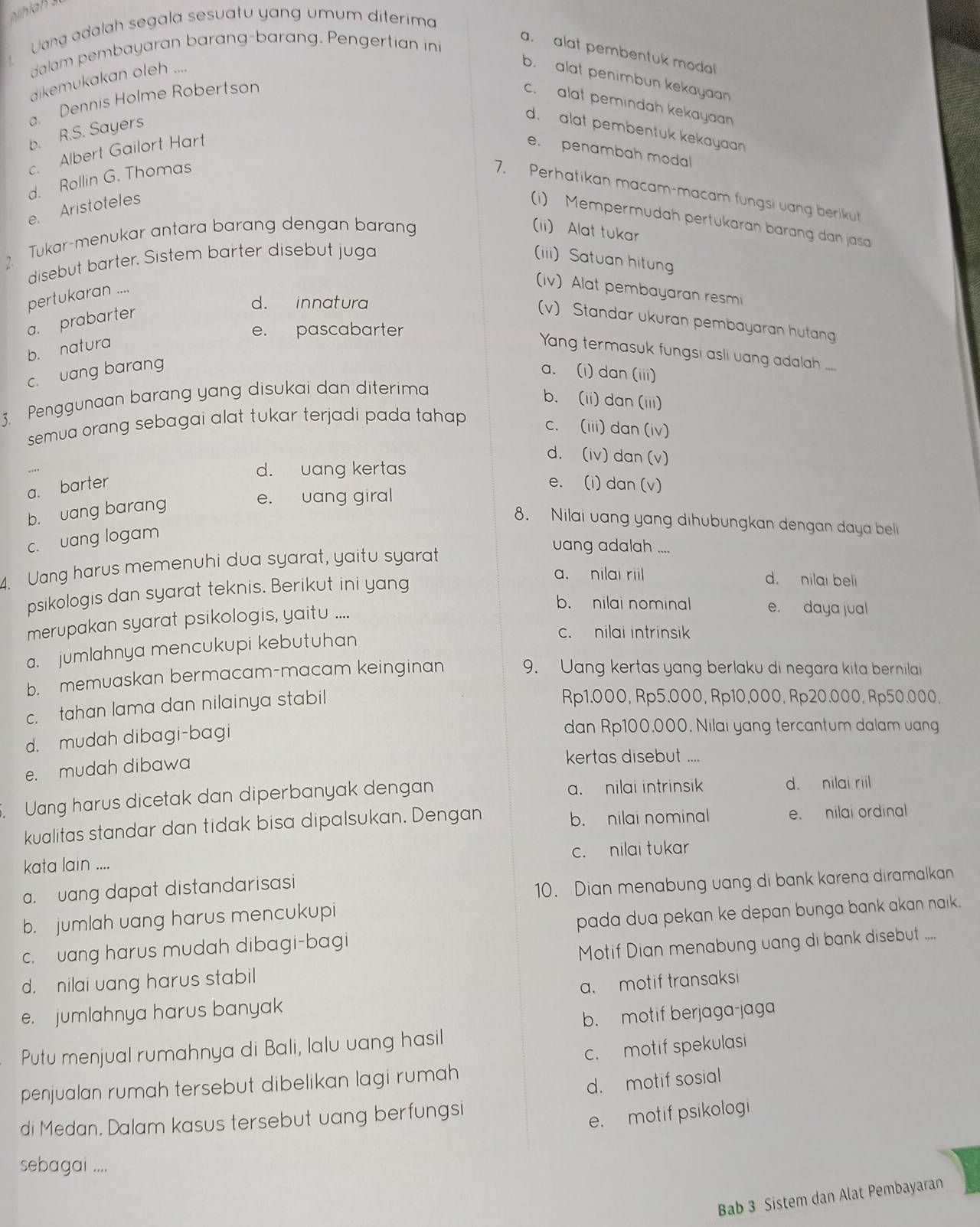 Uang adalah segala sesuatu yang umum diterima
！ dalam pembayaran barang-barang. Pengertian ini
a. alat pembentuk modal
dikemukakan oleh ....
b. alat penimbun kekayaan
a. Dennis Holme Robertson
c. alat pemindah kekayaan
b. R.S. Sayers
d. alat pembentuk kekayaan
c. Albert Gailort Hart e. penambah modal
d. Rollin G. Thomas
7. Perhatikan macam-macam fungsi vang berikut
e. Aristoteles
(i) Mempermudah pertukaran barang dan jasa
2. Tukar-menukar antara barang dengan barang (ii) Alat tukar
disebut barter. Sistem barter disebut juga (iii) Satuan hitung
pertukaran ....
(iv) Alat pembayaran resmi
d. innatura
a. prabarter
(v) Standar ukuran pembayaran hutang
e. pascabarter
b. naturq
Yang termasuk fungsi asli uang adalah ....
c. vang barang a. (i) dan (iii)
3.  Penggunaan barang yang disukai dan diterima
b. (ii) dan (iii)
semua orang sebagai alat tukar terjadi pada tahap .
c. (iii) dan(iv)
d. (iv) dan (v)
d. uang kertas
a. barter e. (i) dan (v)
b. vang barang
e. uang giral
8. Nilai uang yang dihubungkan dengan daya belli
c. uang logam
4. Uang harus memenuhi dua syarat, yaitu syarat
uang adalah ....
psikologis dan syarat teknis. Berikut ini yang
a. nilai riil d. nilai beli
b. nilai nominal e. daya jual
merupakan syarat psikologis, yaitu ....
a. jumlahnya mencukupi kebutuhan
c. nilai intrinsik
b. memuaskan bermacam-macam keinginan 9. Uang kertas yang berlaku di negara kita bernilai
c.  tahan lama dan nilainya stabil
Rp1.000, Rp5.000, Rp10,000, Rp20.000, Rp50.000,
d. mudah dibagi-bagi
dan Rp100,000. Nilai yang tercantum dalam uang
e. mudah dibawa
kertas disebut ....
, Uang harus dicetak dan diperbanyak dengan a. nilai intrinsik d. nilai riil
kualitas standar dan tidak bisa dipalsukan. Dengan b. nilai nominal e. nilai ordinal
kata lain .... c. nilai tukar
a. uang dapat distandarisasi
10. Dian menabung uang di bank karena diramalkan
b. jumlah uang harus mencukupi
c. uang harus mudah dibagi-bagi pada dua pekan ke depan bunga bank akan naik.
d. nilai uang harus stabil Motif Dian menabung uang di bank disebut ....
a. motif transaksi
e. jumlahnya harus banyak
b. motif berjaga-jaga
c. motif spekulasi
Putu menjual rumahnya di Bali, lalu uang hasil
penjualan rumah tersebut dibelikan lagi rumah
d. motif sosial
di Medan. Dalam kasus tersebut uang berfungsi
e. motif psikologi
sebagai ....
Bab 3 Sistem dan Alat Pembayaran