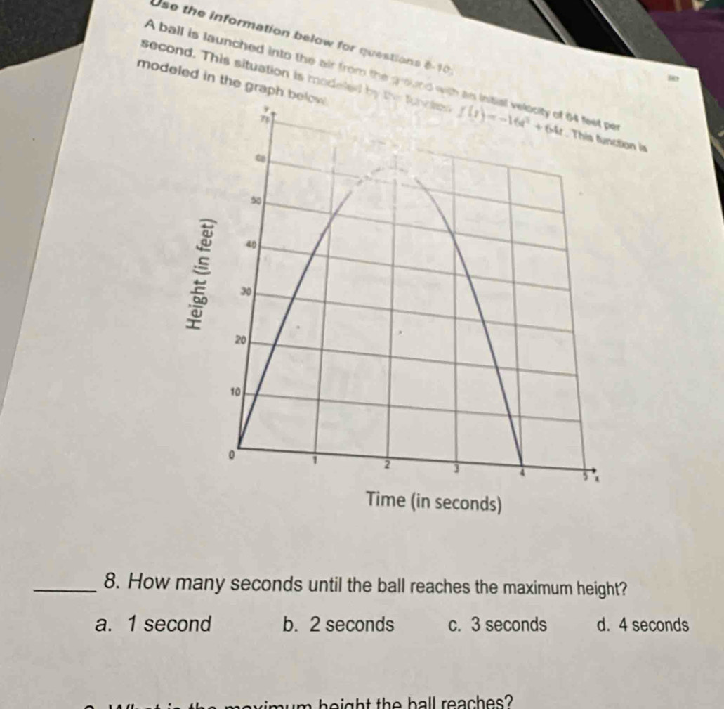 Use the information below for questions 8-10
A ball is launched into the air from the ground wit
80
modeled in the grap
second. This situation is modeled by the function n is
_8. How many seconds until the ball reaches the maximum height?
a. 1 second b. 2 seconds c. 3 seconds d. 4 seconds
e   h t the ball reaches?