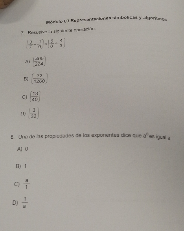 Módulo 03 Representaciones simbólicas y algoritmos
7. Resuelve la siguiente operación.
( 3/7 /  1/9 )* ( 5/8 /  4/3 )
A) ( 405/224 )
B) ( 72/1260 )
C) ( 13/40 )
D) ( 3/32 )
8. Una de las propiedades de los exponentes dice que a^0 es igual a
A) 0
B) 1
C)  a/1 
D)  1/a 