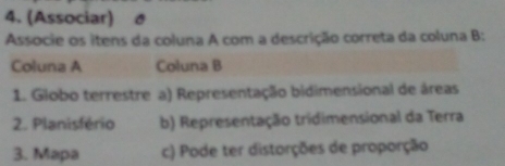 (Associar)
Associe os itens da coluna A com a descrição correta da coluna B:
Coluna A Coluna B
1. Globo terrestre a) Representação bidimensional de áreas
2. Planisfério b) Representação tridimensional da Terra
3. Mapa c) Pode ter distorções de proporção