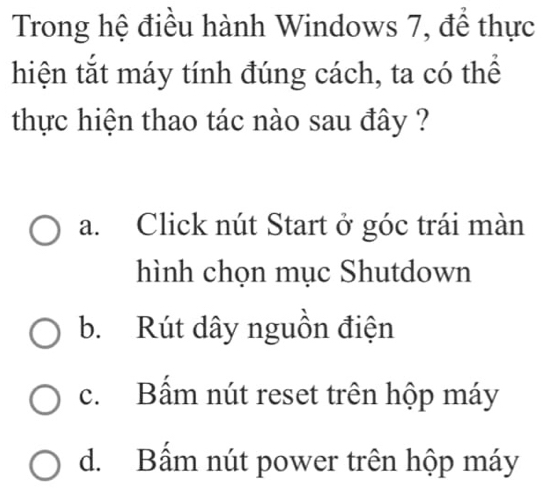 Trong hệ điều hành Windows 7, để thực
hiện tắt máy tính đúng cách, ta có thể
thực hiện thao tác nào sau đây ?
a. Click nút Start ở góc trái màn
hình chọn mục Shutdown
b. Rút dây nguồn điện
c. Bấm nút reset trên hộp máy
d. Bấm nút power trên hộp máy