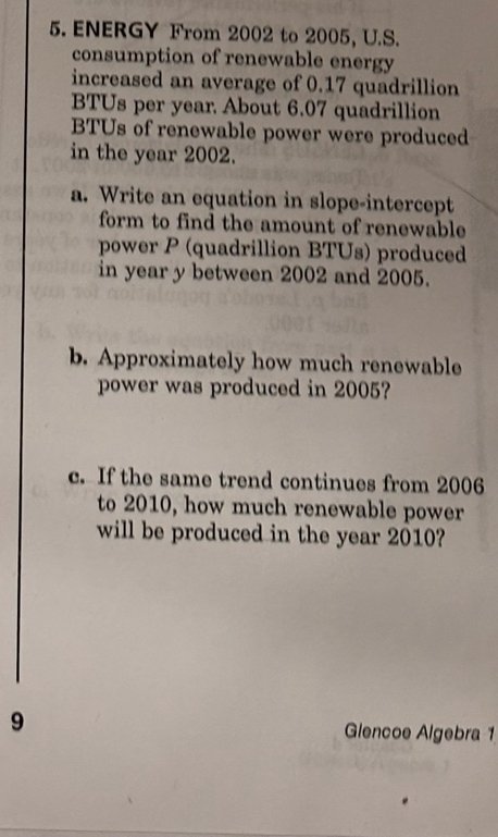 ENERGY From 2002 to 2005, U.S. 
consumption of renewable energy 
increased an average of 0.17 quadrillion 
BTUs per year About 6.07 quadrillion 
BTUs of renewable power were produced 
in the year 2002. 
a. Write an equation in slope-intercept 
form to find the amount of renewable 
power P (quadrillion BTUs) produced 
in year y between 2002 and 2005. 
b. Approximately how much renewable 
power was produced in 2005? 
c. If the same trend continues from 2006
to 2010, how much renewable power 
will be produced in the year 2010? 
9 Glencoe Algebra 1