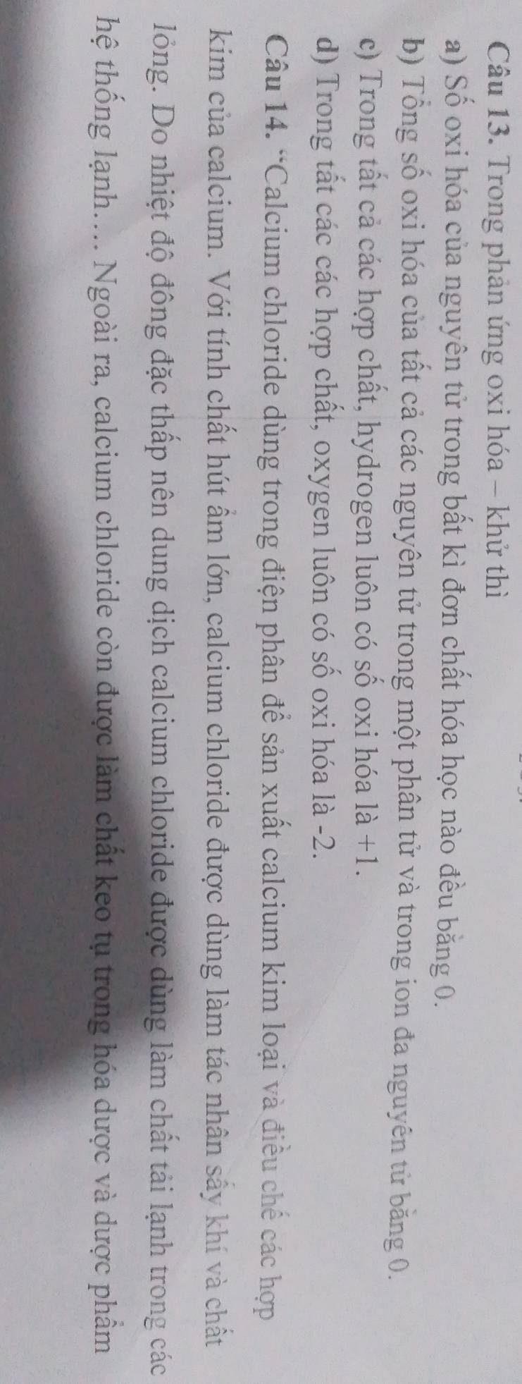 Trong phản ứng oxi hóa - khử thì
a) Số oxi hóa của nguyên tử trong bất kì đơn chất hóa học nào đều bằng 0.
b) Tổng số oxi hóa của tất cả các nguyên tử trong một phân tử và trong ion đa nguyên tử băng 0.
c) Trong tất cả các hợp chất, hydrogen luôn có số oxi hóa là +1.
d) Trong tất các các hợp chất, oxygen luôn có số oxi hóa là -2.
Câu 14. “Calcium chloride dùng trong điện phân để sản xuất calcium kim loại và điều chế các hợp
kim của calcium. Với tính chất hút ẩm lớn, calcium chloride được dùng làm tác nhân sấy khí và chất
lỏng. Do nhiệt độ đông đặc thấp nên dung dịch calcium chloride được dùng làm chất tải lạnh trong các
thệ thống lạnh.... Ngoài ra, calcium chloride còn được làm chất keo tụ trong hóa dược và dược phẩm